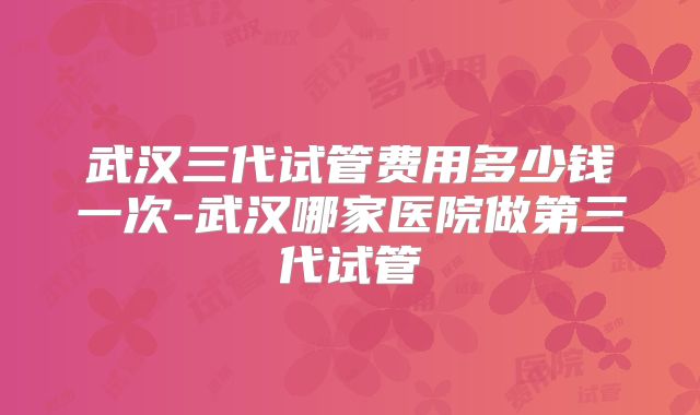 武汉三代试管费用多少钱一次-武汉哪家医院做第三代试管