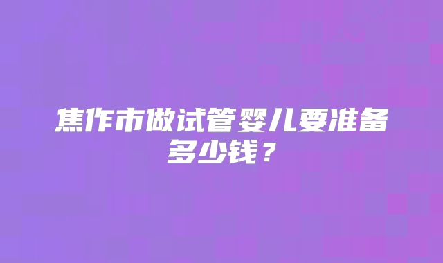 焦作市做试管婴儿要准备多少钱?
