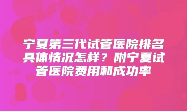 宁夏第三代试管医院排名具体情况怎样?附宁夏试管医院费用和成功率