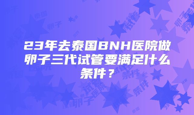 23年去泰国BNH医院做卵子三代试管要满足什么条件？