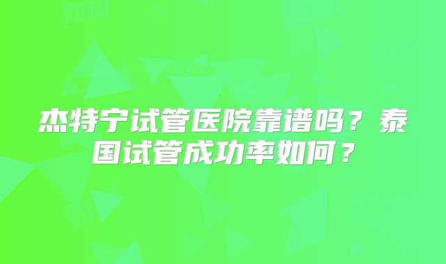杰特宁试管医院靠谱吗?泰国试管成功率如何?
