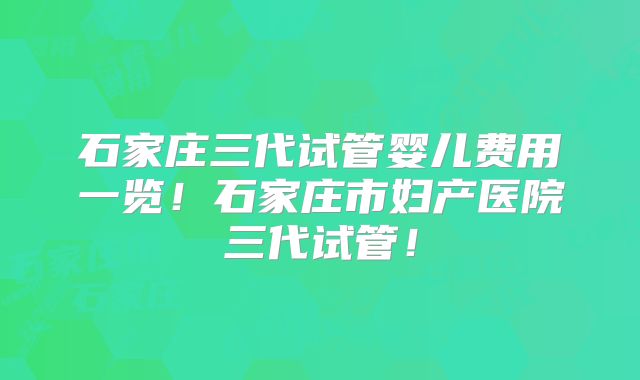 石家庄三代试管婴儿费用一览！石家庄市妇产医院三代试管！