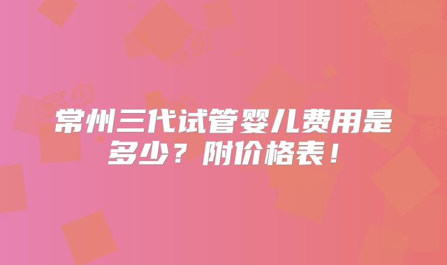 常州三代试管婴儿费用是多少？附价格表！