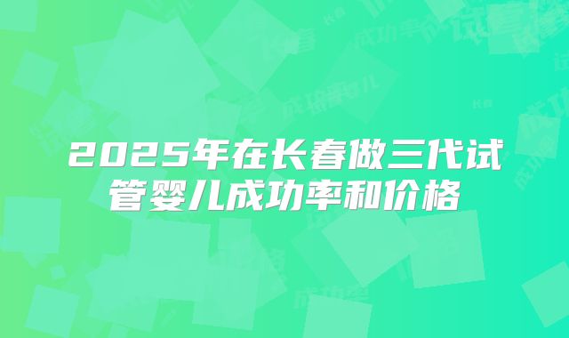 2025年在长春做三代试管婴儿成功率和价格