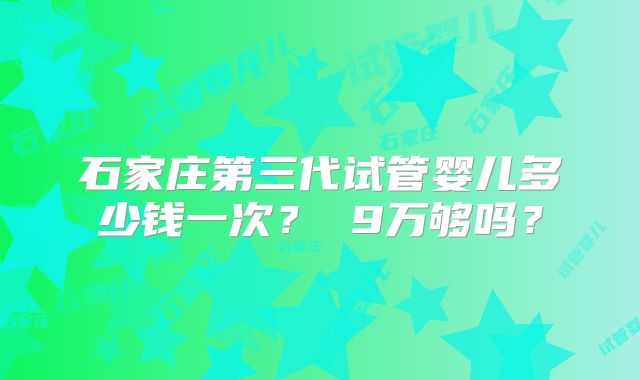 石家庄第三代试管婴儿多少钱一次? 9万够吗?