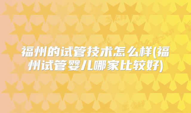 福州的试管技术怎么样(福州试管婴儿哪家比较好)