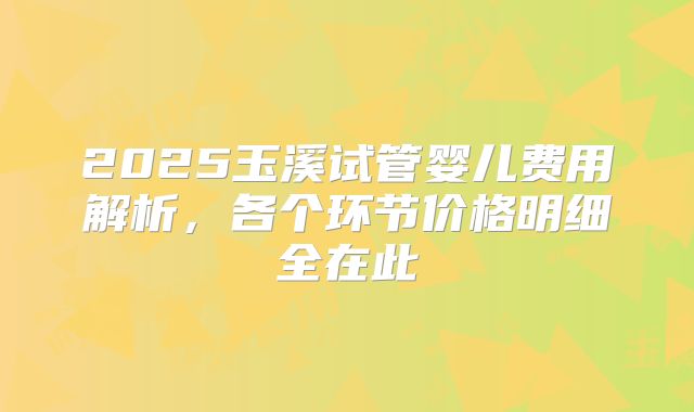 2025玉溪试管婴儿费用解析,各个环节价格明细全在此
