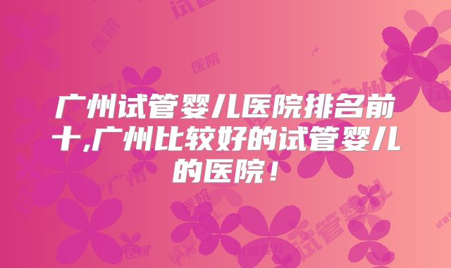 广州试管婴儿医院排名前十,广州比较好的试管婴儿的医院!