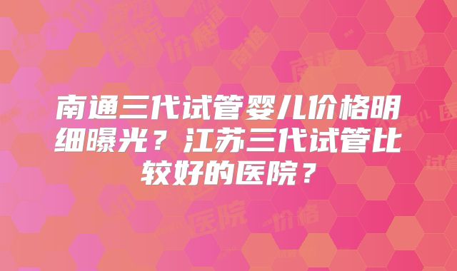 南通三代试管婴儿价格明细曝光？江苏三代试管比较好的医院？
