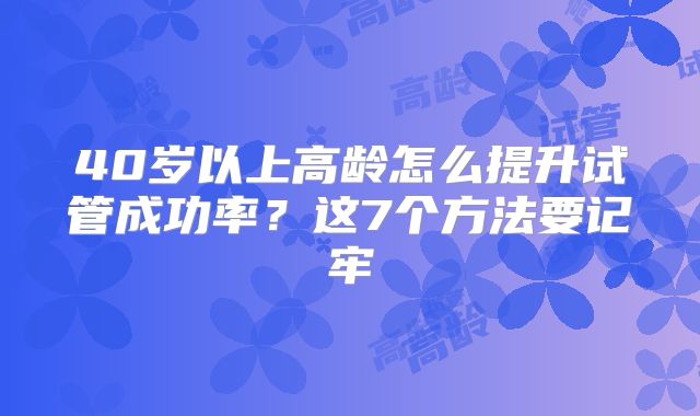 40岁以上高龄怎么提升试管成功率?这7个方法要记牢