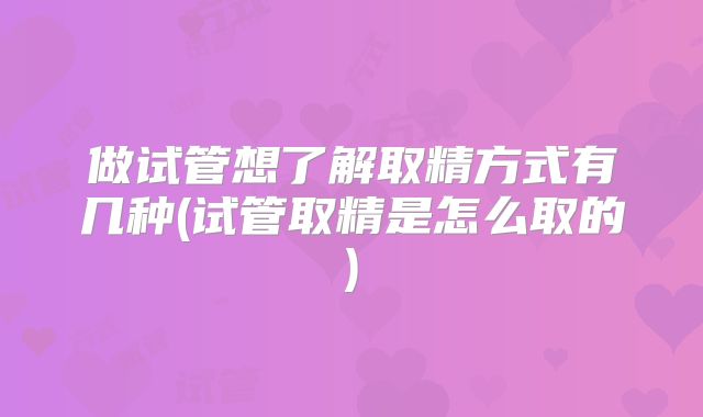 做试管想了解取精方式有几种(试管取精是怎么取的)