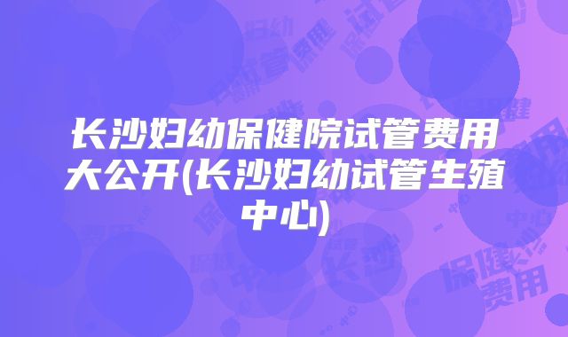 长沙妇幼保健院试管费用大公开(长沙妇幼试管生殖中心)