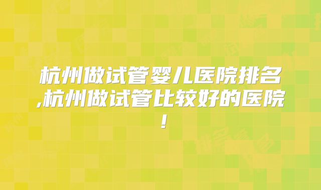 杭州做试管婴儿医院排名,杭州做试管比较好的医院！