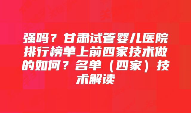 强吗？甘肃试管婴儿医院排行榜单上前四家技术做的如何？名单（四家）技术解读