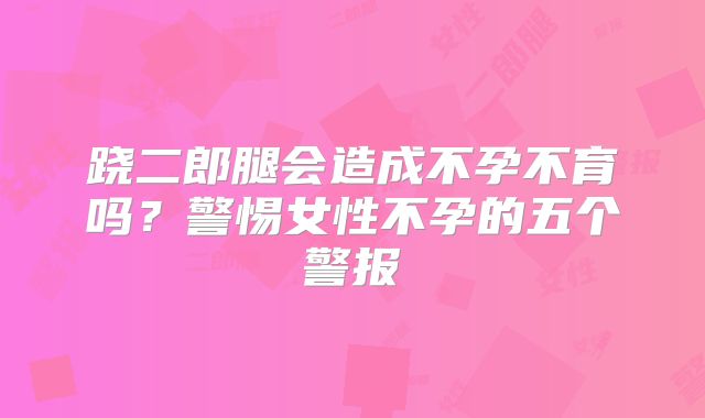 跷二郎腿会造成不孕不育吗?警惕女性不孕的五个警报