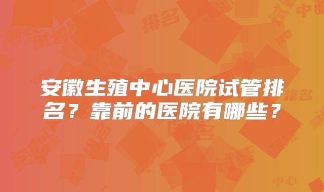 安徽生殖中心医院试管排名?靠前的医院有哪些?
