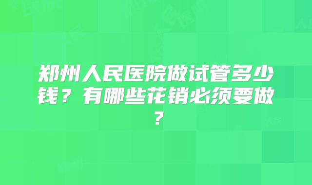 郑州人民医院做试管多少钱?有哪些花销必须要做?
