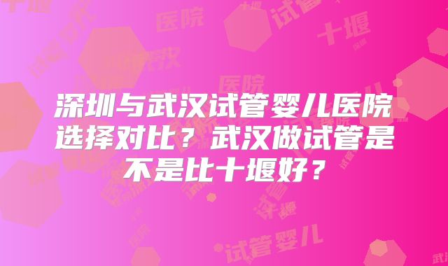 深圳与武汉试管婴儿医院选择对比?武汉做试管是不是比十堰好?