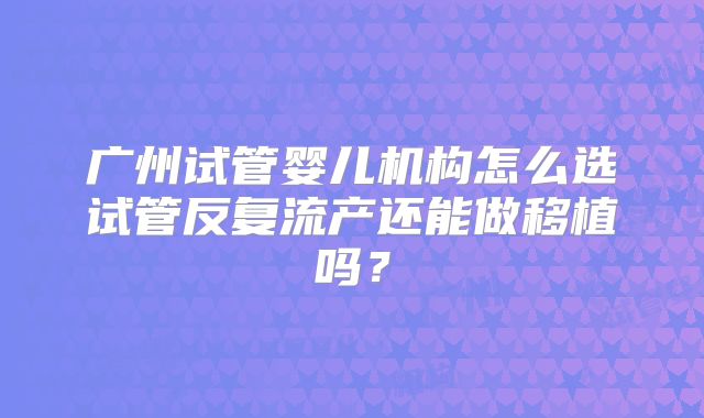 广州试管婴儿机构怎么选试管反复流产还能做移植吗？