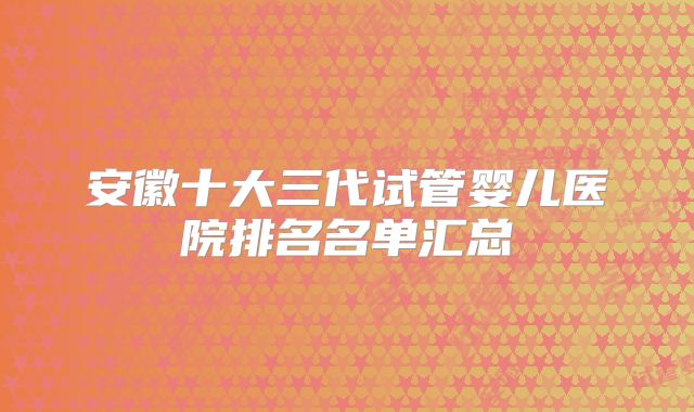 安徽十大三代试管婴儿医院排名名单汇总