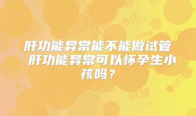 肝功能异常能不能做试管 肝功能异常可以怀孕生小孩吗?