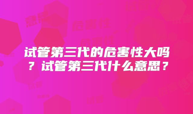 试管第三代的危害性大吗？试管第三代什么意思？