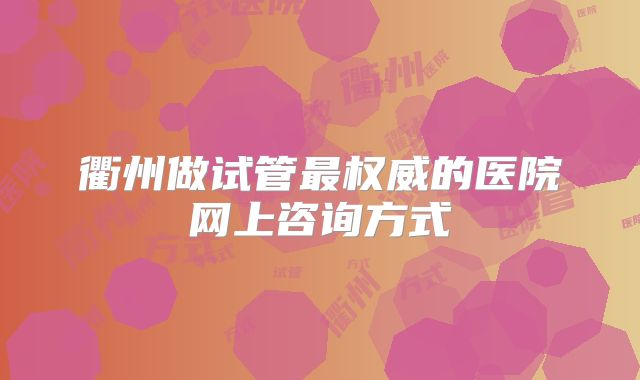 衢州做试管最权威的医院网上咨询方式