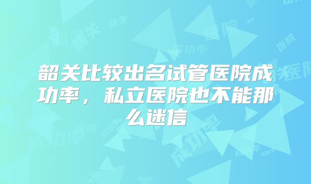 韶关比较出名试管医院成功率，私立医院也不能那么迷信