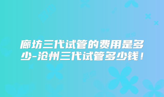 廊坊三代试管的费用是多少-沧州三代试管多少钱!