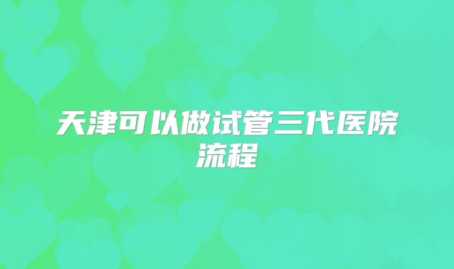 天津可以做试管三代医院流程