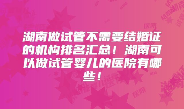 湖南做试管不需要结婚证的机构排名汇总!湖南可以做试管婴儿的医院有哪些!