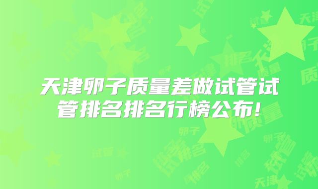 天津卵子质量差做试管试管排名排名行榜公布!