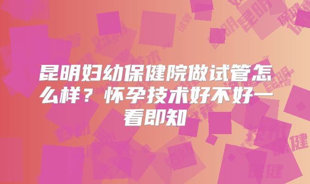 昆明妇幼保健院做试管怎么样?怀孕技术好不好一看即知