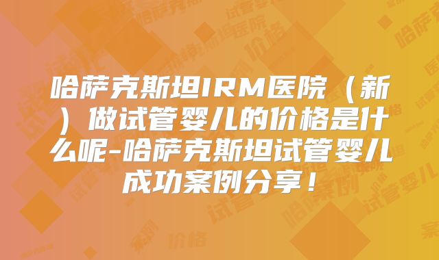 哈萨克斯坦IRM医院(新)做试管婴儿的价格是什么呢-哈萨克斯坦试管婴儿成功案例分享!