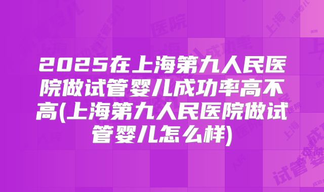 2025在上海第九人民医院做试管婴儿成功率高不高(上海第九人民医院做试管婴儿怎么样)