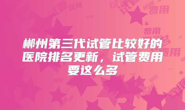 郴州第三代试管比较好的医院排名更新,试管费用要这么多