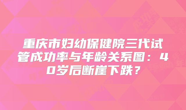 重庆市妇幼保健院三代试管成功率与年龄关系图:40岁后断崖下跌?