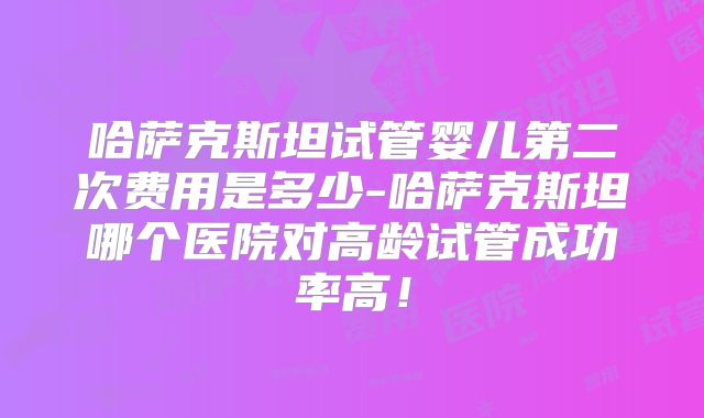 哈萨克斯坦试管婴儿第二次费用是多少-哈萨克斯坦哪个医院对高龄试管成功率高!