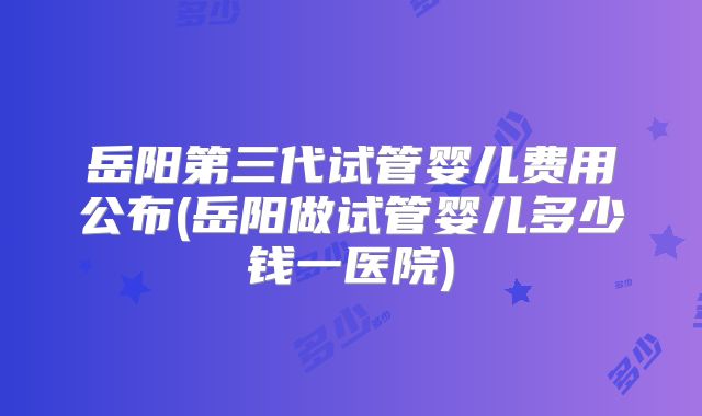岳阳第三代试管婴儿费用公布(岳阳做试管婴儿多少钱一医院)