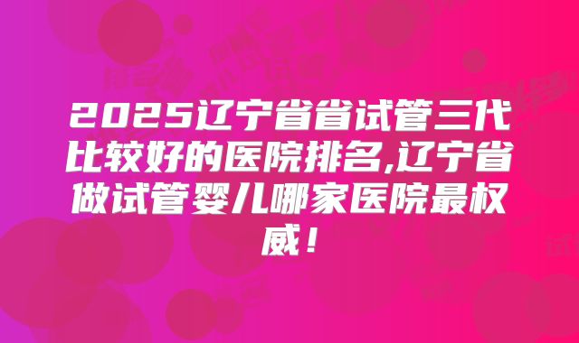 2025辽宁省省试管三代比较好的医院排名,辽宁省做试管婴儿哪家医院最权威！