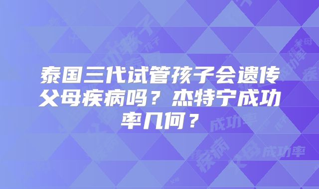 泰国三代试管孩子会遗传父母疾病吗？杰特宁成功率几何？