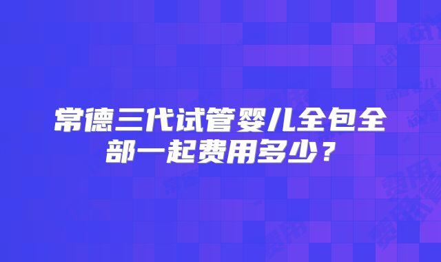 常德三代试管婴儿全包全部一起费用多少？