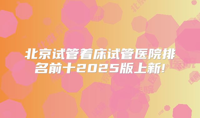 北京试管着床试管医院排名前十2025版上新!