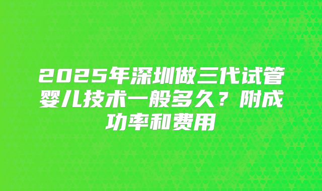 2025年深圳做三代试管婴儿技术一般多久?附成功率和费用