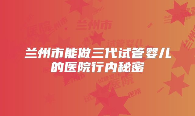 兰州市能做三代试管婴儿的医院行内秘密