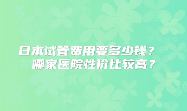 日本试管费用要多少钱? 哪家医院性价比较高?