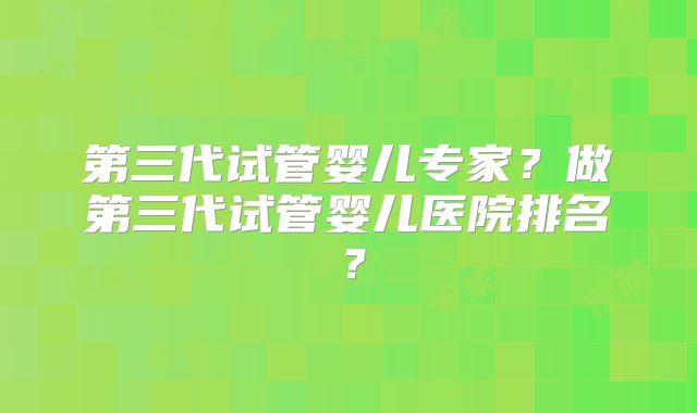 第三代试管婴儿专家?做第三代试管婴儿医院排名?