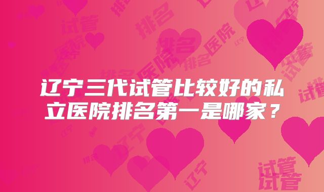 辽宁三代试管比较好的私立医院排名第一是哪家?
