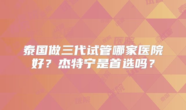 泰国做三代试管哪家医院好?杰特宁是首选吗?