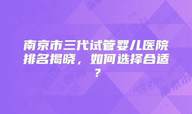 南京市三代试管婴儿医院排名揭晓,如何选择合适?